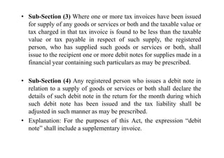 • Sub-Section (3) Where one or more tax invoices have been issued
for supply of any goods or services or both and the taxable value or
tax charged in that tax invoice is found to be less than the taxable
value or tax payable in respect of such supply, the registered
person, who has supplied such goods or services or both, shall
issue to the recipient one or more debit notes for supplies made in a
financial year containing such particulars as may be prescribed.
• Sub-Section (4) Any registered person who issues a debit note in
• Sub-Section (4) Any registered person who issues a debit note in
relation to a supply of goods or services or both shall declare the
details of such debit note in the return for the month during which
such debit note has been issued and the tax liability shall be
adjusted in such manner as may be prescribed.
• Explanation: For the purposes of this Act, the expression “debit
note” shall include a supplementary invoice.
 
