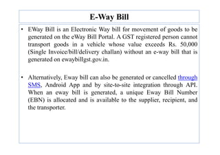 E-Way Bill
• EWay Bill is an Electronic Way bill for movement of goods to be
generated on the eWay Bill Portal. A GST registered person cannot
transport goods in a vehicle whose value exceeds Rs. 50,000
(Single Invoice/bill/delivery challan) without an e-way bill that is
generated on ewaybillgst.gov.in.
• Alternatively, Eway bill can also be generated or cancelled through
• Alternatively, Eway bill can also be generated or cancelled through
SMS, Android App and by site-to-site integration through API.
When an eway bill is generated, a unique Eway Bill Number
(EBN) is allocated and is available to the supplier, recipient, and
the transporter.
 