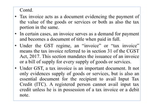 Contd.
• Tax invoice acts as a document evidencing the payment of
the value of the goods or services or both as also the tax
portion in the same.
• In certain cases, an invoice serves as a demand for payment
and becomes a document of title when paid in full.
• Under the GST regime, an “invoice” or “tax invoice”
means the tax invoice referred to in section 31 of the CGST
Act, 2017. This section mandates the issuance of an invoice
Act, 2017. This section mandates the issuance of an invoice
or a bill of supply for every supply of goods or services.
• Under GST, a tax invoice is an important document. It not
only evidences supply of goods or services, but is also an
essential document for the recipient to avail Input Tax
Credit (ITC). A registered person cannot avail input tax
credit unless he is in possession of a tax invoice or a debit
note.
 