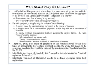 When Should eWay Bill be issued?
• e-Way bill will be generated when there is a movement of goods in a vehicle/
conveyance of value more than Rs. 50,000 (either each Invoice or in aggregate
of all invoices in a vehicle/conveyance) –In relation to a ‘supply’
– For reasons other than a ‘supply’ ( say a return)
– Due to inward ‘supply’ from an unregistered person
• For this purpose, a supply may be either of the following:
– A supply made for a consideration (payment) in the course of business
– A supply made for a consideration (payment) which may not be in the course of
business
– A supply without consideration (without payment)In simpler terms, the term
‘supply’ usually means a:
– A supply without consideration (without payment)In simpler terms, the term
‘supply’ usually means a:
• Sale – sale of goods and payment made
• Transfer – branch transfers for instance
• Barter/Exchange – where the payment is by goods instead of in money
• Therefore, eWay Bills must be generated on the common portal for all these
types of movements. For certain specified Goods, the eway bill needs to be
generated mandatorily even if the value of the consignment of Goods is less than
Rs. 50,000:
• Inter-State movement of Goods by the Principal to the Job-worker by Principal/
registered Job-worker***,
• Inter-State Transport of Handicraft goods by a dealer exempted from GST
registration
 