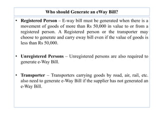 Who should Generate an eWay Bill?
• Registered Person – E-way bill must be generated when there is a
movement of goods of more than Rs 50,000 in value to or from a
registered person. A Registered person or the transporter may
choose to generate and carry eway bill even if the value of goods is
less than Rs 50,000.
• Unregistered Persons – Unregistered persons are also required to
• Unregistered Persons – Unregistered persons are also required to
generate e-Way Bill.
• Transporter – Transporters carrying goods by road, air, rail, etc.
also need to generate e-Way Bill if the supplier has not generated an
e-Way Bill.
 