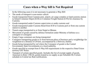 Cases when e-Way bill is Not Required
In the following cases it is not necessary to generate e-Way Bill:
• The mode of transport is non-motor vehicle
• Goods transported from Customs port, airport, air cargo complex or land customs station
to Inland Container Depot (ICD) or Container Freight Station (CFS) for clearance by
Customs.
• Goods transported under Customs supervision or under customs seal
• Goods transported under Customs Bond from ICD to Customs port or from one custom
station to another.
• Transit cargo transported to or from Nepal or Bhutan
• Movement of goods caused by defence formation under Ministry of defence as a
consignor or consignee
consignor or consignee
• Empty Cargo containers are being transported
• Consignor transporting goods to or from between place of business and a weighbridge for
weighment at a distance of 20 kms, accompanied by a Delivery challan.
• Goods being transported by rail where the Consignor of goods is the Central
Government, State Governments or a local authority.
• Goods specifed as exempt from E-Way bill requirements in the respective State/Union
territory GST Rules.
• Transport of certain specified goods- Includes the list of exempt supply of goods,
Annexure to Rule 138(14), goods treated as no supply as per Schedule III, Certain
schedule to Central tax Rate notifications.
 