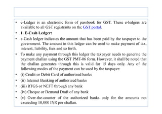 • e-Ledger is an electronic form of passbook for GST. These e-ledgers are
available to all GST registrants on the GST portal.
• 1. E-Cash Ledger:
• e-Cash ledger indicates the amount that has been paid by the taxpayer to the
government. The amount in this ledger can be used to make payment of tax,
interest, liability, fees and so forth.
• To make any payment through this ledger the taxpayer needs to generate the
payment challan using the GST PMT-06 form. However, it shall be noted that
payment challan using the GST PMT-06 form. However, it shall be noted that
the challan generates through this is valid for 15 days only. Any of the
following modes of the payment can be used by the taxpayer:
• (i) Credit or Debit Card of authorized banks
• (ii) Internet Banking of authorized banks
• (iii) RTGS or NEFT through any bank
• (iv) Cheque or Demand Draft of any bank
• (v) Over-the-counter of the authorized banks only for the amounts not
exceeding 10,000 INR per challan.
 