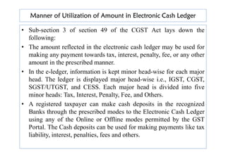 Manner of Utilization of Amount in Electronic Cash Ledger
• Sub-section 3 of section 49 of the CGST Act lays down the
following:
• The amount reflected in the electronic cash ledger may be used for
making any payment towards tax, interest, penalty, fee, or any other
amount in the prescribed manner.
• In the e-ledger, information is kept minor head-wise for each major
head. The ledger is displayed major head-wise i.e., IGST, CGST,
head. The ledger is displayed major head-wise i.e., IGST, CGST,
SGST/UTGST, and CESS. Each major head is divided into five
minor heads: Tax, Interest, Penalty, Fee, and Others.
• A registered taxpayer can make cash deposits in the recognized
Banks through the prescribed modes to the Electronic Cash Ledger
using any of the Online or Offline modes permitted by the GST
Portal. The Cash deposits can be used for making payments like tax
liability, interest, penalties, fees and others.
 