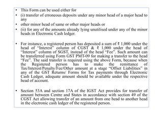 • This Form can be used either for
• (i) transfer of erroneous deposits under any minor head of a major head to
any
• other minor head of same or other major heads or
• (ii) for any of the amounts already lying unutilised under any of the minor
heads in Electronic Cash ledger.
• For instance, a registered person has deposited a sum of ₹ 1,000 under the
head of “Interest” column of CGST & ₹ 1,000 under the head of
“Interest” column of SGST, instead of the head “Fee”. Such amount can
be transferred using Form GST PMT-09 for making a transfer to the head
be transferred using Form GST PMT-09 for making a transfer to the head
“Fee”. The said transfer is required using the above Form, because when
the Registered person has to make the remittance of
Tax/Interest/Penalty/Fee/Other amount at a stage “Offset Liabilities” in
any of the GST Returns/ Forms for Tax payments through Electronic
Cash Ledger, adequate amount should be available under the respective
head of account.
• Section 53A and section 17A of the IGST Act provides for transfer of
amount between Centre and States in accordance with section 49 of the
CGST Act allowing transfer of an amount from one head to another head
in the electronic cash ledger of the registered person.
 
