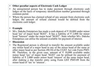 • Other peculiar aspects of Electronic Cash Ledger
• An unregistered person has to make payment through electronic cash
ledger on the basis of temporary identification number generated through
common portal.
• Where the person has claimed refund of any amount from electronic cash
ledger, the amount of refund claimed would be debited from the
electronic cash ledger.
• Example
• M/s. Daksha Enterprises has made a cash deposit of ₹ 10,000 under minor
head 'tax' of major head 'SGST’. It has a liability of ₹ 2,000 for minor
head "Interest" under the major head "SGST". State whether M/s. Daksha
head 'tax' of major head 'SGST’. It has a liability of ₹ 2,000 for minor
head "Interest" under the major head "SGST". State whether M/s. Daksha
Enterprises can utilise the amount available for payment of interest.
• Discussion
• The Registered person is allowed to transfer the amount available under
any minor head of a major head to any of the minor head of the same or
other major head as per Section 49(10) of the CGST Act vide Form PMT-
09. Therefore, in the given case, amount of ₹ 10,000 available under
minor head ‘tax’ of major head ‘SGST’ can be utilised for payment of
liability of ₹ 2,000 under minor head ‘interest’ of the same major head,
after making a due transfer entry using Form GST PMT-09 from the
minor head of ‘tax’ to ‘interest’.
 