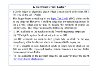 2. Electronic Credit Ledger
• e-Credit ledger or electronic credit ledger is maintained in the form GST
PMT-02 on the GST Portal.
• This ledger helps in tracking all the Input Tax Credit (ITC) claims made
by the taxpayer. However, it shall be noted that any remaining amount in
the e-Credit ledger can be used in making the payment of output tax
liability only. This ledger contains the following information:
• (i) ITC available on the purchases made from the registered taxpayers
• (ii) ITC eligible against the distribution from an ISD
• (ii) ITC eligible against the distribution from an ISD
• (iii) ITC available on semi-finished goods held in stock on the day
immediately after the date on which he becomes liable to pay tax.
• (iv) ITC eligible on semi-furnished inputs or inputs held in stock on the
date on which the registered taxable person becomes a normal dealer
from a composition dealer.
• (v) ITC available on the payment made by the taxpayer under the RCM
(Reverse Charge Mechanism).
 