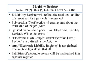 E-Liability Register
Section 49 (7), (8) & (9) Rule 85 of CGST Act, 2017
• E-Liability Register will reflect the total tax liability
of a taxpayer for a particular tax period.
• Sub-section (7) of section 49 enumerates about the
third kind of ledger [Auto
• updated on common portal] viz. Electronic Liability
Register. While the terms
Register. While the terms
• “Electronic Cash Ledger” and “Electronic Credit
Ledger” are defined in the Act, the
• term “Electronic Liability Register” is not defined.
The Section lays down that all
• liabilities of a taxable person will be maintained in a
separate register.
 