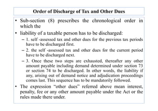 Order of Discharge of Tax and Other Dues
• Sub-section (8) prescribes the chronological order in
which the
• liability of a taxable person has to be discharged:
– 1. self -assessed tax and other dues for the previous tax periods
have to be discharged first.
– 2. the self -assessed tax and other dues for the current period
have to be discharged next.
have to be discharged next.
– 3. Once these two steps are exhausted, thereafter any other
amount payable including demand determined under section 73
or section 74 to be discharged. In other words, the liability if
any, arising out of demand notice and adjudication proceedings
comes last. This sequence has to be mandatorily followed.
• The expression “other dues” referred above mean interest,
penalty, fee or any other amount payable under the Act or the
rules made there under.
 
