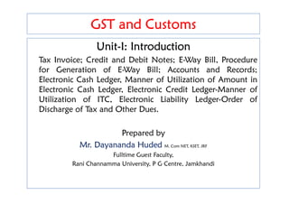 GST and Customs
GST and Customs
Unit-I: Introduction
Tax Invoice; Credit and Debit Notes; E-Way Bill, Procedure
for Generation of E-Way Bill; Accounts and Records;
Electronic Cash Ledger, Manner of Utilization of Amount in
Electronic Cash Ledger, Electronic Credit Ledger-Manner of
Utilization of ITC, Electronic Liability Ledger-Order of
Unit-I: Introduction
Tax Invoice; Credit and Debit Notes; E-Way Bill, Procedure
for Generation of E-Way Bill; Accounts and Records;
Electronic Cash Ledger, Manner of Utilization of Amount in
Electronic Cash Ledger, Electronic Credit Ledger-Manner of
Utilization of ITC, Electronic Liability Ledger-Order of
Utilization of ITC, Electronic Liability Ledger-Order of
Discharge of Tax and Other Dues.
Prepared by
Mr. Dayananda Huded M. Com NET, KSET, JRF
Fulltime Guest Faculty,
Rani Channamma University, P G Centre, Jamkhandi
Utilization of ITC, Electronic Liability Ledger-Order of
Discharge of Tax and Other Dues.
Prepared by
Mr. Dayananda Huded M. Com NET, KSET, JRF
Fulltime Guest Faculty,
Rani Channamma University, P G Centre, Jamkhandi
 