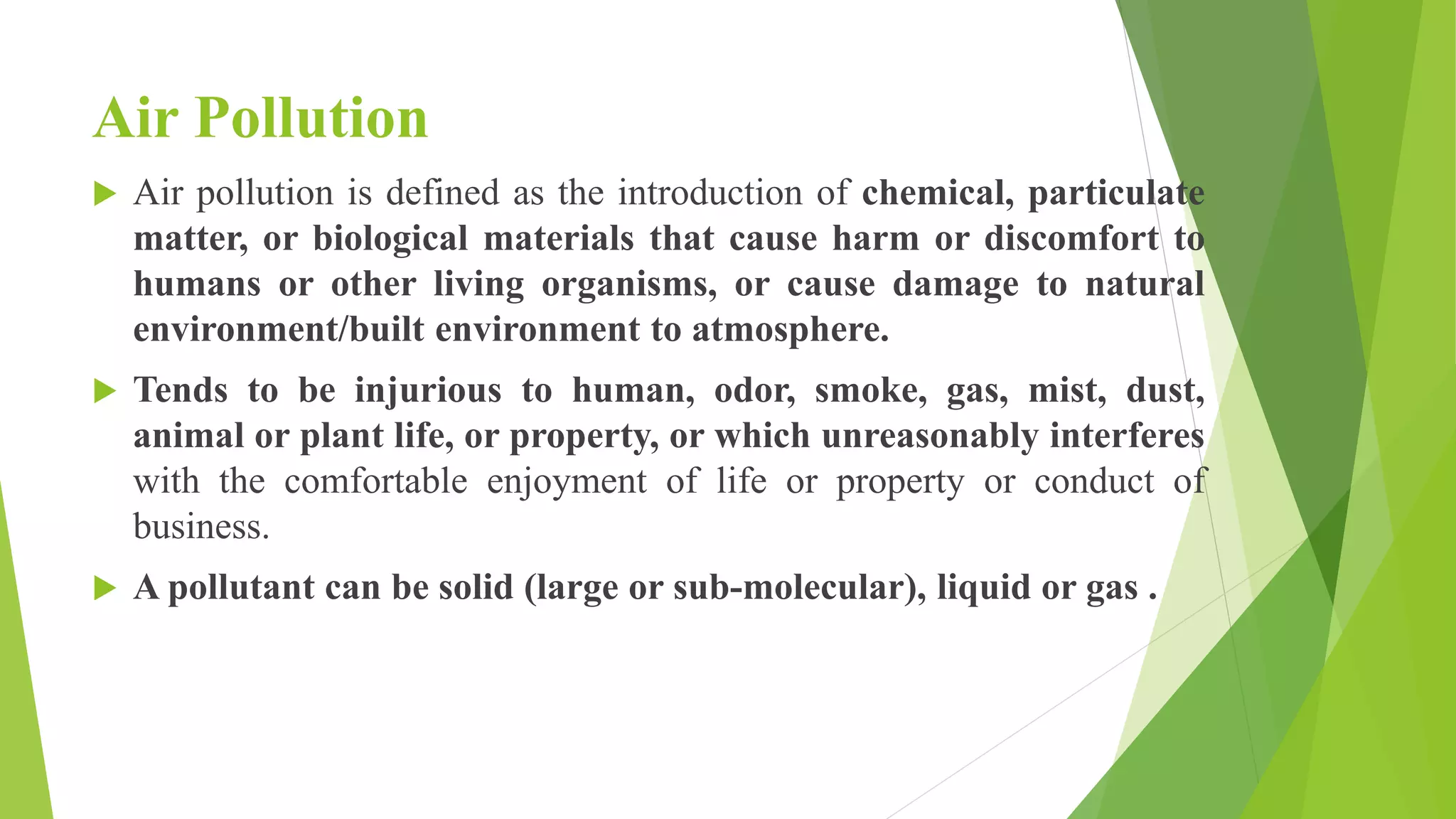 Air Pollution
 Air pollution is defined as the introduction of chemical, particulate
matter, or biological materials that cause harm or discomfort to
humans or other living organisms, or cause damage to natural
environment/built environment to atmosphere.
 Tends to be injurious to human, odor, smoke, gas, mist, dust,
animal or plant life, or property, or which unreasonably interferes
with the comfortable enjoyment of life or property or conduct of
business.
 A pollutant can be solid (large or sub-molecular), liquid or gas .
 