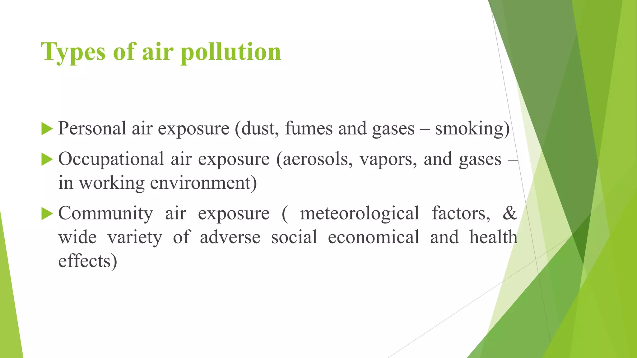Types of air pollution
 Personal air exposure (dust, fumes and gases – smoking)
 Occupational air exposure (aerosols, vapors, and gases –
in working environment)
 Community air exposure ( meteorological factors, &
wide variety of adverse social economical and health
effects)
 