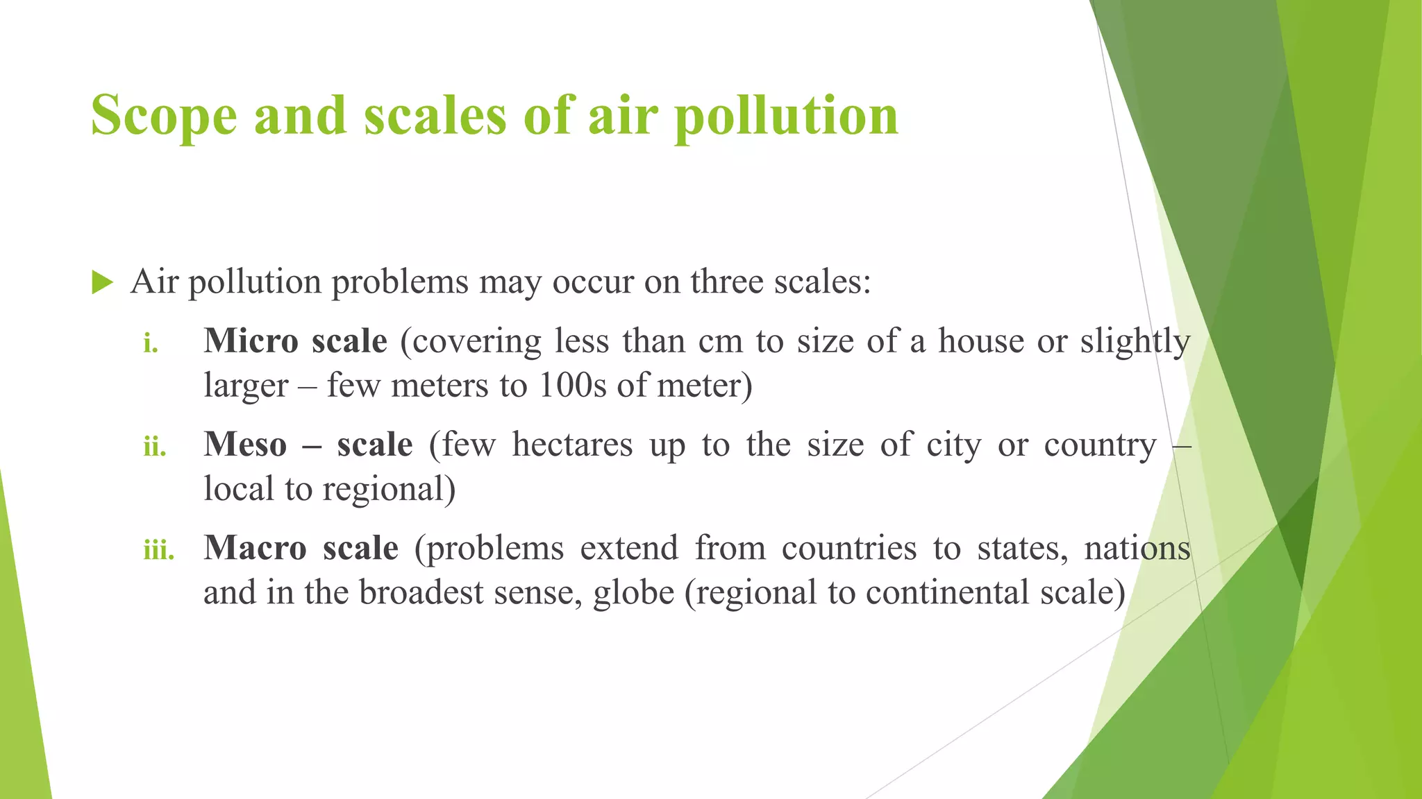 Scope and scales of air pollution
 Air pollution problems may occur on three scales:
i. Micro scale (covering less than cm to size of a house or slightly
larger – few meters to 100s of meter)
ii. Meso – scale (few hectares up to the size of city or country –
local to regional)
iii. Macro scale (problems extend from countries to states, nations
and in the broadest sense, globe (regional to continental scale)
 