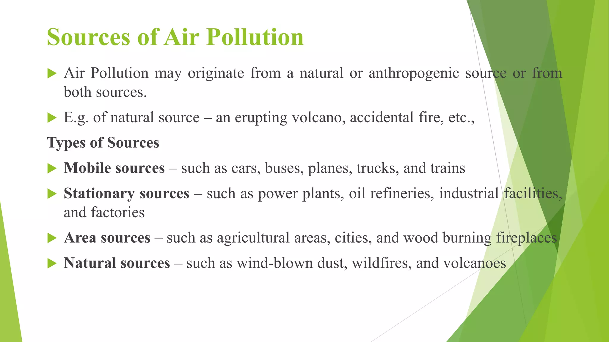 Sources of Air Pollution
 Air Pollution may originate from a natural or anthropogenic source or from
both sources.
 E.g. of natural source – an erupting volcano, accidental fire, etc.,
Types of Sources
 Mobile sources – such as cars, buses, planes, trucks, and trains
 Stationary sources – such as power plants, oil refineries, industrial facilities,
and factories
 Area sources – such as agricultural areas, cities, and wood burning fireplaces
 Natural sources – such as wind-blown dust, wildfires, and volcanoes
 
