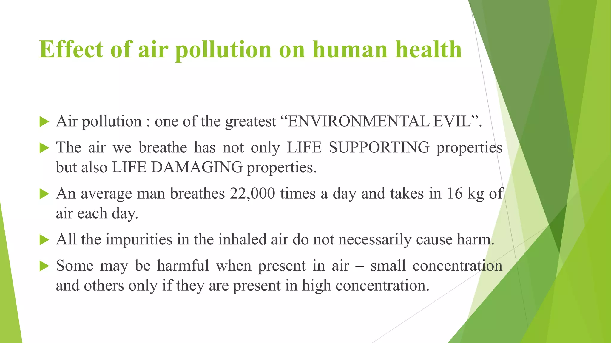 Effect of air pollution on human health
 Air pollution : one of the greatest “ENVIRONMENTAL EVIL”.
 The air we breathe has not only LIFE SUPPORTING properties
but also LIFE DAMAGING properties.
 An average man breathes 22,000 times a day and takes in 16 kg of
air each day.
 All the impurities in the inhaled air do not necessarily cause harm.
 Some may be harmful when present in air – small concentration
and others only if they are present in high concentration.
 