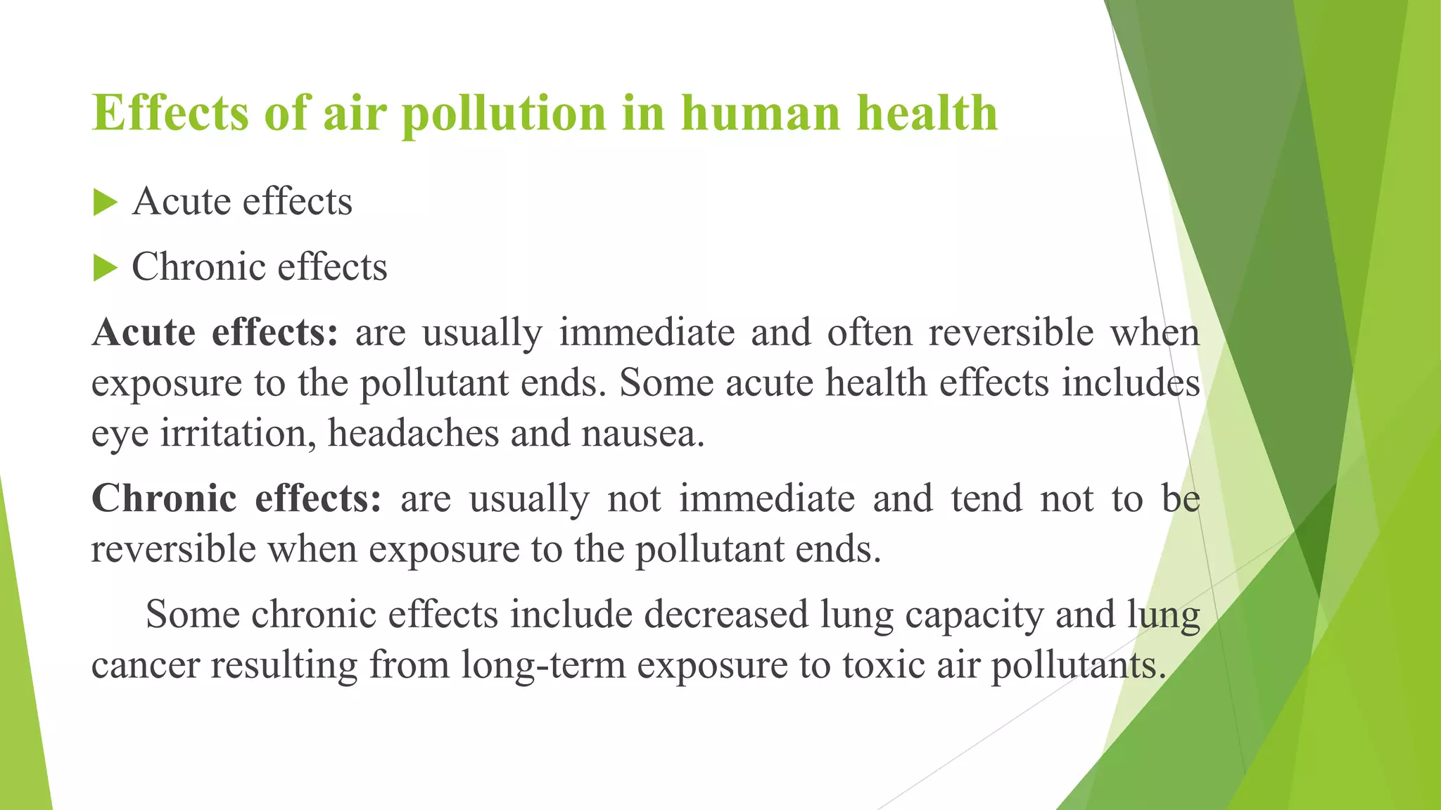 Effects of air pollution in human health
 Acute effects
 Chronic effects
Acute effects: are usually immediate and often reversible when
exposure to the pollutant ends. Some acute health effects includes
eye irritation, headaches and nausea.
Chronic effects: are usually not immediate and tend not to be
reversible when exposure to the pollutant ends.
Some chronic effects include decreased lung capacity and lung
cancer resulting from long-term exposure to toxic air pollutants.
 