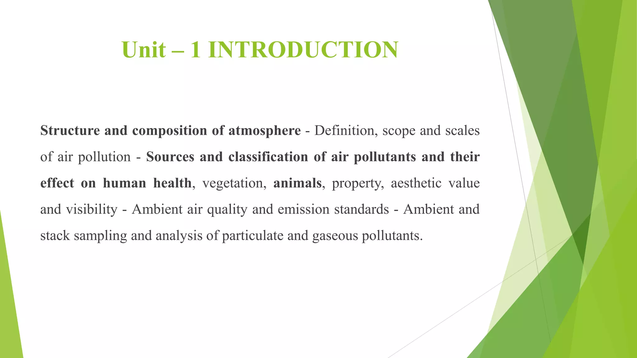Unit – 1 INTRODUCTION
Structure and composition of atmosphere - Definition, scope and scales
of air pollution - Sources and classification of air pollutants and their
effect on human health, vegetation, animals, property, aesthetic value
and visibility - Ambient air quality and emission standards - Ambient and
stack sampling and analysis of particulate and gaseous pollutants.
 