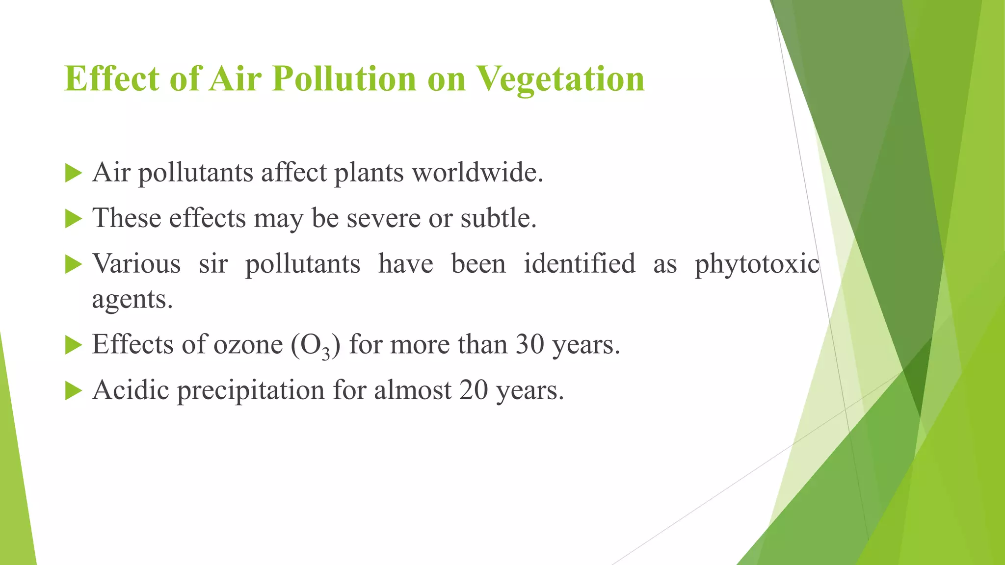 Effect of Air Pollution on Vegetation
 Air pollutants affect plants worldwide.
 These effects may be severe or subtle.
 Various sir pollutants have been identified as phytotoxic
agents.
 Effects of ozone (O3) for more than 30 years.
 Acidic precipitation for almost 20 years.
 