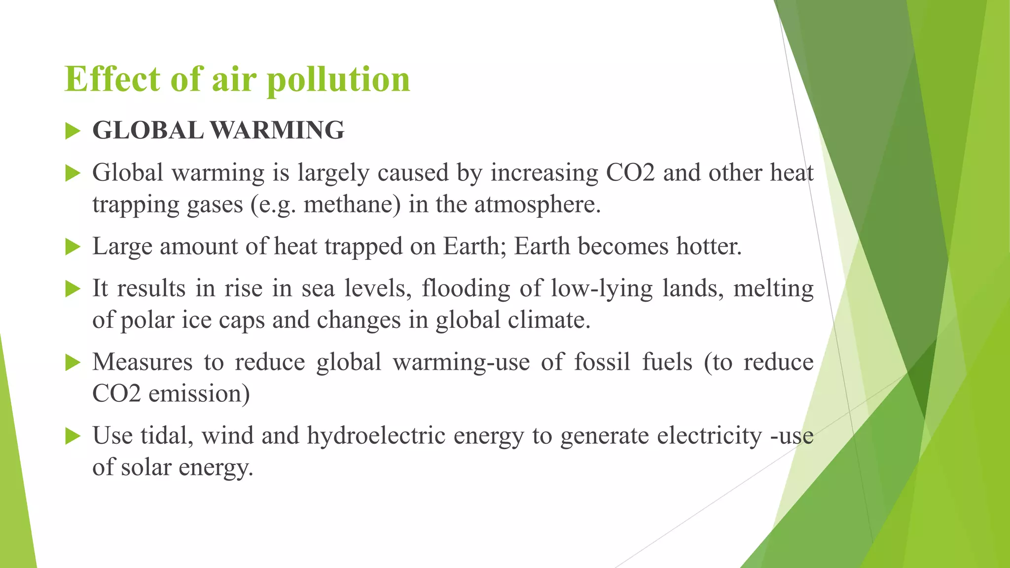 Effect of air pollution
 GLOBAL WARMING
 Global warming is largely caused by increasing CO2 and other heat
trapping gases (e.g. methane) in the atmosphere.
 Large amount of heat trapped on Earth; Earth becomes hotter.
 It results in rise in sea levels, flooding of low-lying lands, melting
of polar ice caps and changes in global climate.
 Measures to reduce global warming-use of fossil fuels (to reduce
CO2 emission)
 Use tidal, wind and hydroelectric energy to generate electricity -use
of solar energy.
 