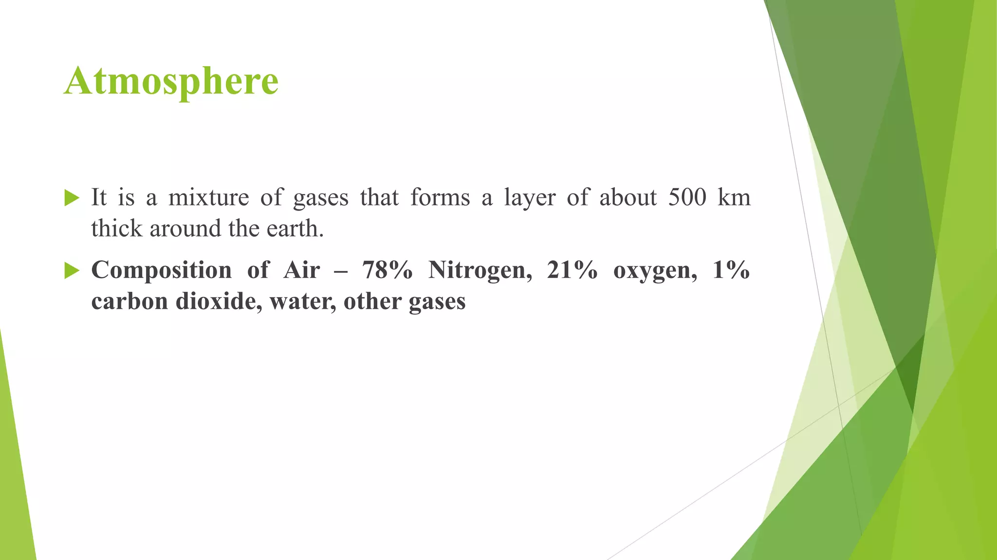 Atmosphere
 It is a mixture of gases that forms a layer of about 500 km
thick around the earth.
 Composition of Air – 78% Nitrogen, 21% oxygen, 1%
carbon dioxide, water, other gases
 