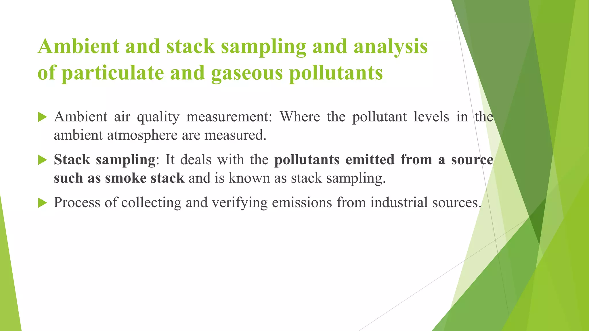 Ambient and stack sampling and analysis
of particulate and gaseous pollutants
 Ambient air quality measurement: Where the pollutant levels in the
ambient atmosphere are measured.
 Stack sampling: It deals with the pollutants emitted from a source
such as smoke stack and is known as stack sampling.
 Process of collecting and verifying emissions from industrial sources.
 