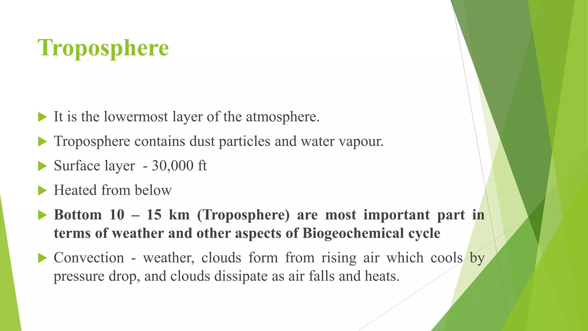 Troposphere
 It is the lowermost layer of the atmosphere.
 Troposphere contains dust particles and water vapour.
 Surface layer - 30,000 ft
 Heated from below
 Bottom 10 – 15 km (Troposphere) are most important part in
terms of weather and other aspects of Biogeochemical cycle
 Convection - weather, clouds form from rising air which cools by
pressure drop, and clouds dissipate as air falls and heats.
 