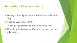 Ionosphere (Thermosphere)
 Density - low Space Shuttle orbits here, with little
drag
 T can be very high; 4,000F.
But no significant heat because density low.
 Heated by ionization by UV from the sun, and the
solar wind.
 