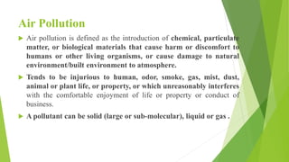 Air Pollution
 Air pollution is defined as the introduction of chemical, particulate
matter, or biological materials that cause harm or discomfort to
humans or other living organisms, or cause damage to natural
environment/built environment to atmosphere.
 Tends to be injurious to human, odor, smoke, gas, mist, dust,
animal or plant life, or property, or which unreasonably interferes
with the comfortable enjoyment of life or property or conduct of
business.
 A pollutant can be solid (large or sub-molecular), liquid or gas .
 
