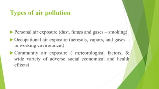 Types of air pollution
 Personal air exposure (dust, fumes and gases – smoking)
 Occupational air exposure (aerosols, vapors, and gases –
in working environment)
 Community air exposure ( meteorological factors, &
wide variety of adverse social economical and health
effects)
 