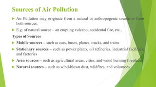 Sources of Air Pollution
 Air Pollution may originate from a natural or anthropogenic source or from
both sources.
 E.g. of natural source – an erupting volcano, accidental fire, etc.,
Types of Sources
 Mobile sources – such as cars, buses, planes, trucks, and trains
 Stationary sources – such as power plants, oil refineries, industrial facilities,
and factories
 Area sources – such as agricultural areas, cities, and wood burning fireplaces
 Natural sources – such as wind-blown dust, wildfires, and volcanoes
 