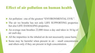 Effect of air pollution on human health
 Air pollution : one of the greatest “ENVIRONMENTAL EVIL”.
 The air we breathe has not only LIFE SUPPORTING properties
but also LIFE DAMAGING properties.
 An average man breathes 22,000 times a day and takes in 16 kg of
air each day.
 All the impurities in the inhaled air do not necessarily cause harm.
 Some may be harmful when present in air – small concentration
and others only if they are present in high concentration.
 