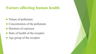 Factors affecting human health
 Nature of pollutants
 Concentration of the pollutants
 Duration of exposure
 State of health of the receptor
 Age group of the receptor
 