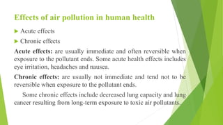 Effects of air pollution in human health
 Acute effects
 Chronic effects
Acute effects: are usually immediate and often reversible when
exposure to the pollutant ends. Some acute health effects includes
eye irritation, headaches and nausea.
Chronic effects: are usually not immediate and tend not to be
reversible when exposure to the pollutant ends.
Some chronic effects include decreased lung capacity and lung
cancer resulting from long-term exposure to toxic air pollutants.
 