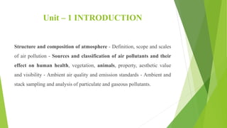Unit – 1 INTRODUCTION
Structure and composition of atmosphere - Definition, scope and scales
of air pollution - Sources and classification of air pollutants and their
effect on human health, vegetation, animals, property, aesthetic value
and visibility - Ambient air quality and emission standards - Ambient and
stack sampling and analysis of particulate and gaseous pollutants.
 