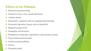 Effects of Air Pollution
 Reduced lung functioning
 Irritation of eyes, nose, mouth and throat
 Asthma attacks
 Respiratory symptoms such as coughing and wheezing
 Increased respiratory disease such as bronchitis
 Reduced energy levels
 Headaches and dizziness
 Disruption of endocrine, reproductive and immune systems
 Neuro behavioural disorders
 Cardiovascular problems
 Cancer
 Premature death
 