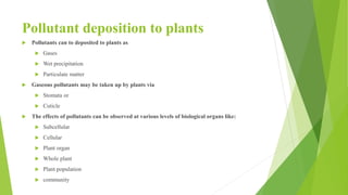 Pollutant deposition to plants
 Pollutants can to deposited to plants as
 Gases
 Wet precipitation
 Particulate matter
 Gaseous pollutants may be taken up by plants via
 Stomata or
 Cuticle
 The effects of pollutants can be observed at various levels of biological organs like:
 Subcellular
 Cellular
 Plant organ
 Whole plant
 Plant population
 community
 