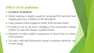 Effect of air pollution
 GLOBAL WARMING
 Global warming is largely caused by increasing CO2 and other heat
trapping gases (e.g. methane) in the atmosphere.
 Large amount of heat trapped on Earth; Earth becomes hotter.
 It results in rise in sea levels, flooding of low-lying lands, melting
of polar ice caps and changes in global climate.
 Measures to reduce global warming-use of fossil fuels (to reduce
CO2 emission)
 Use tidal, wind and hydroelectric energy to generate electricity -use
of solar energy.
 
