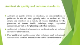 Ambient air quality and emission standards
 Ambient air quality criteria, or standards, are concentrations of
pollutants in the air, and typically refer to outdoor air. The
criteria are specified for a variety of reasons including for the
protection of human health, buildings, crops, vegetation,
ecosystems, as well as for planning and other purposes.
 Ambient air pollution is a broader term used to describe air pollution
in outdoor environments.
 Poor ambient air quality occurs when pollutants reach high enough
concentrations to affect human health and/or the environment.
 