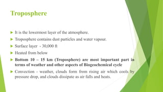 Troposphere
 It is the lowermost layer of the atmosphere.
 Troposphere contains dust particles and water vapour.
 Surface layer - 30,000 ft
 Heated from below
 Bottom 10 – 15 km (Troposphere) are most important part in
terms of weather and other aspects of Biogeochemical cycle
 Convection - weather, clouds form from rising air which cools by
pressure drop, and clouds dissipate as air falls and heats.
 
