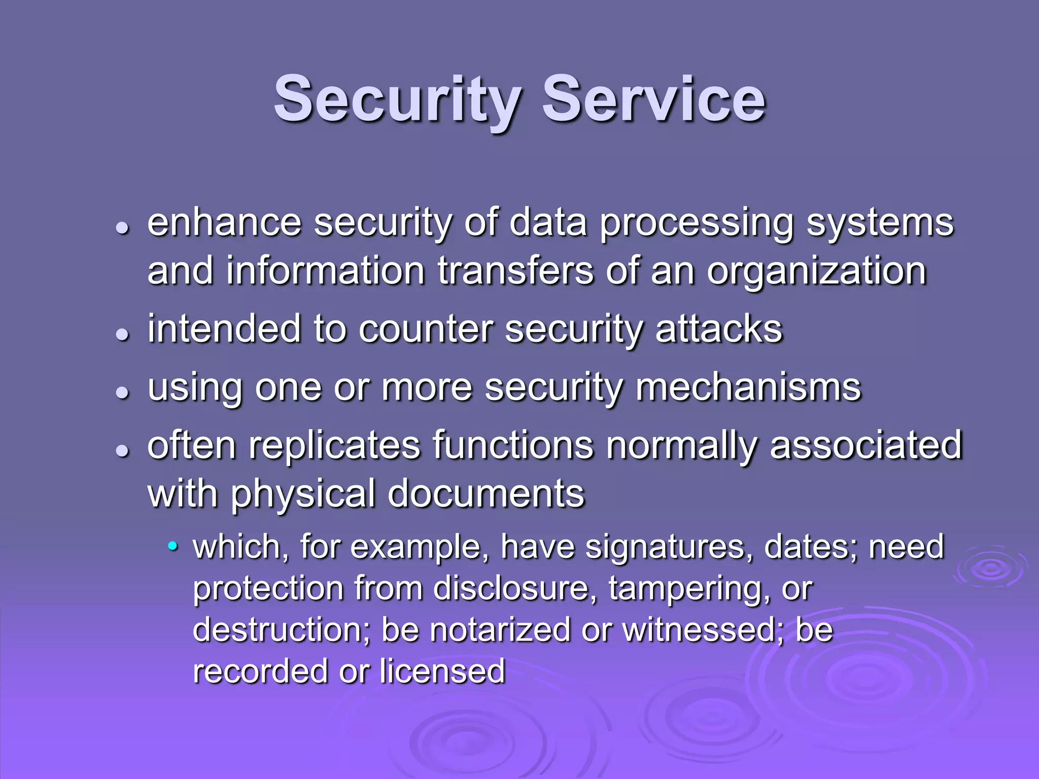 Security Service
 enhance security of data processing systems
and information transfers of an organization
 intended to counter security attacks
 using one or more security mechanisms
 often replicates functions normally associated
with physical documents
• which, for example, have signatures, dates; need
protection from disclosure, tampering, or
destruction; be notarized or witnessed; be
recorded or licensed
 