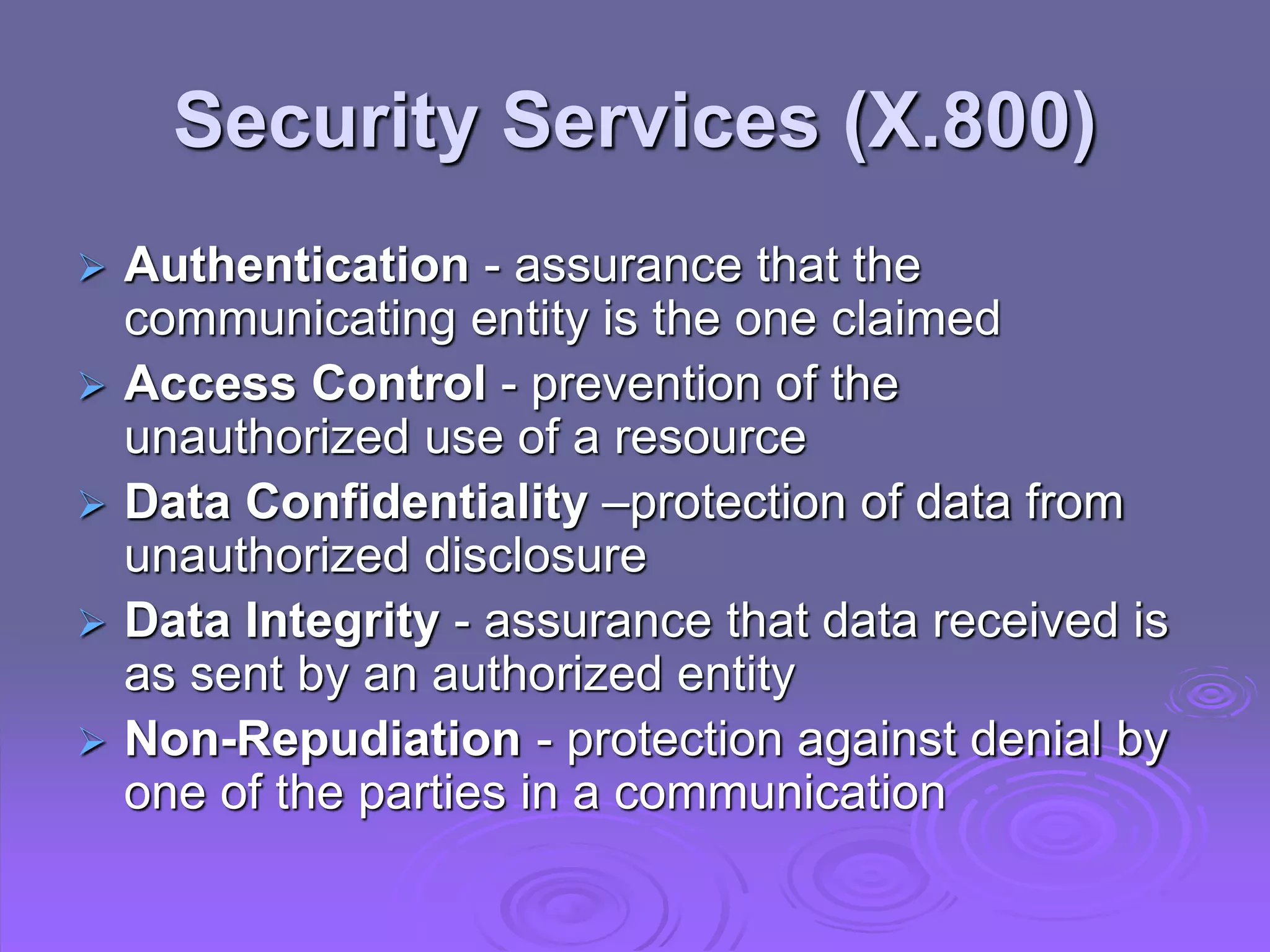 Security Services (X.800)
 Authentication - assurance that the
communicating entity is the one claimed
 Access Control - prevention of the
unauthorized use of a resource
 Data Confidentiality –protection of data from
unauthorized disclosure
 Data Integrity - assurance that data received is
as sent by an authorized entity
 Non-Repudiation - protection against denial by
one of the parties in a communication
 