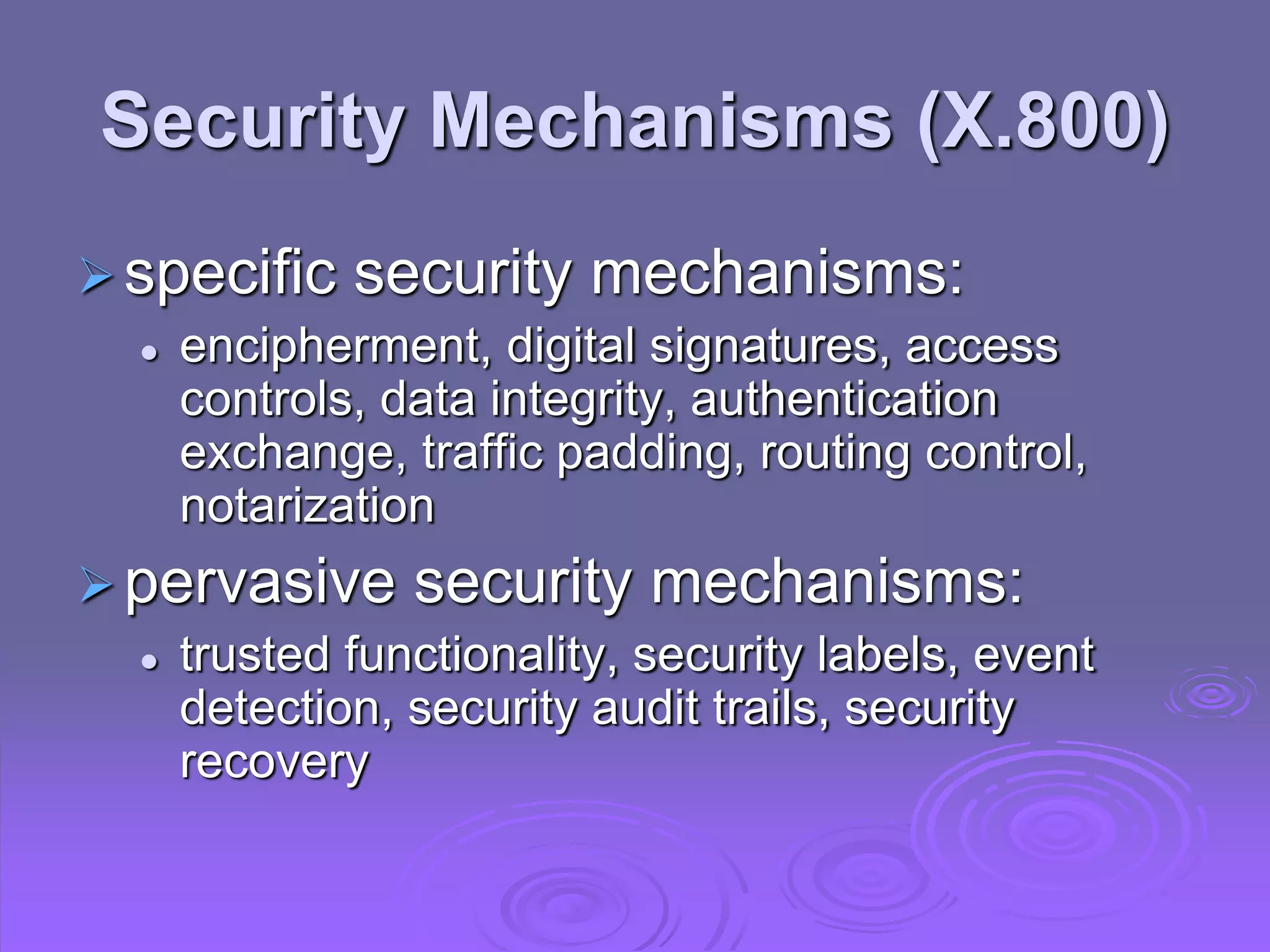 Security Mechanisms (X.800)
specific security mechanisms:
 encipherment, digital signatures, access
controls, data integrity, authentication
exchange, traffic padding, routing control,
notarization
pervasive security mechanisms:
 trusted functionality, security labels, event
detection, security audit trails, security
recovery
 