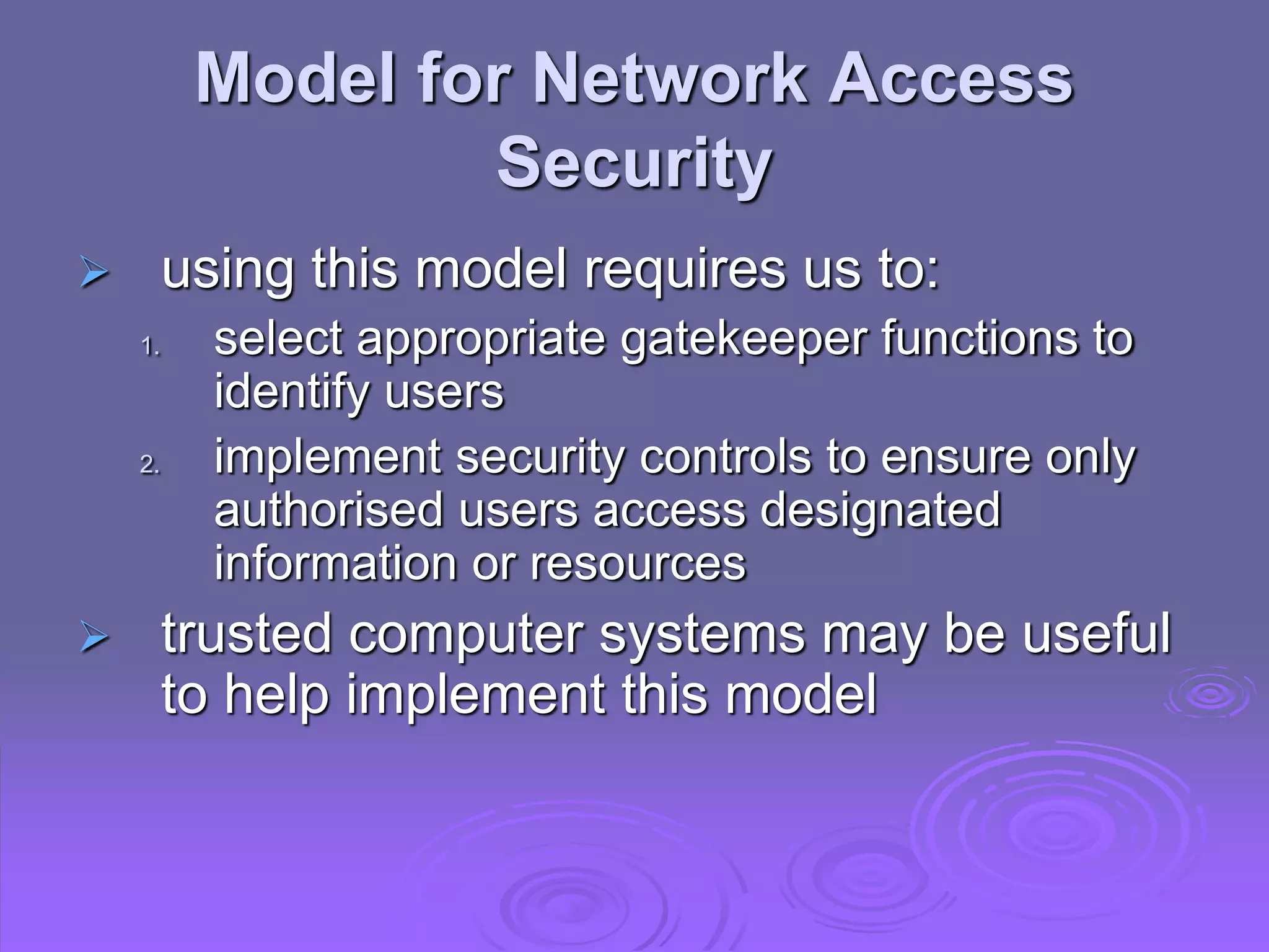Model for Network Access
Security
 using this model requires us to:
1. select appropriate gatekeeper functions to
identify users
2. implement security controls to ensure only
authorised users access designated
information or resources
 trusted computer systems may be useful
to help implement this model
 