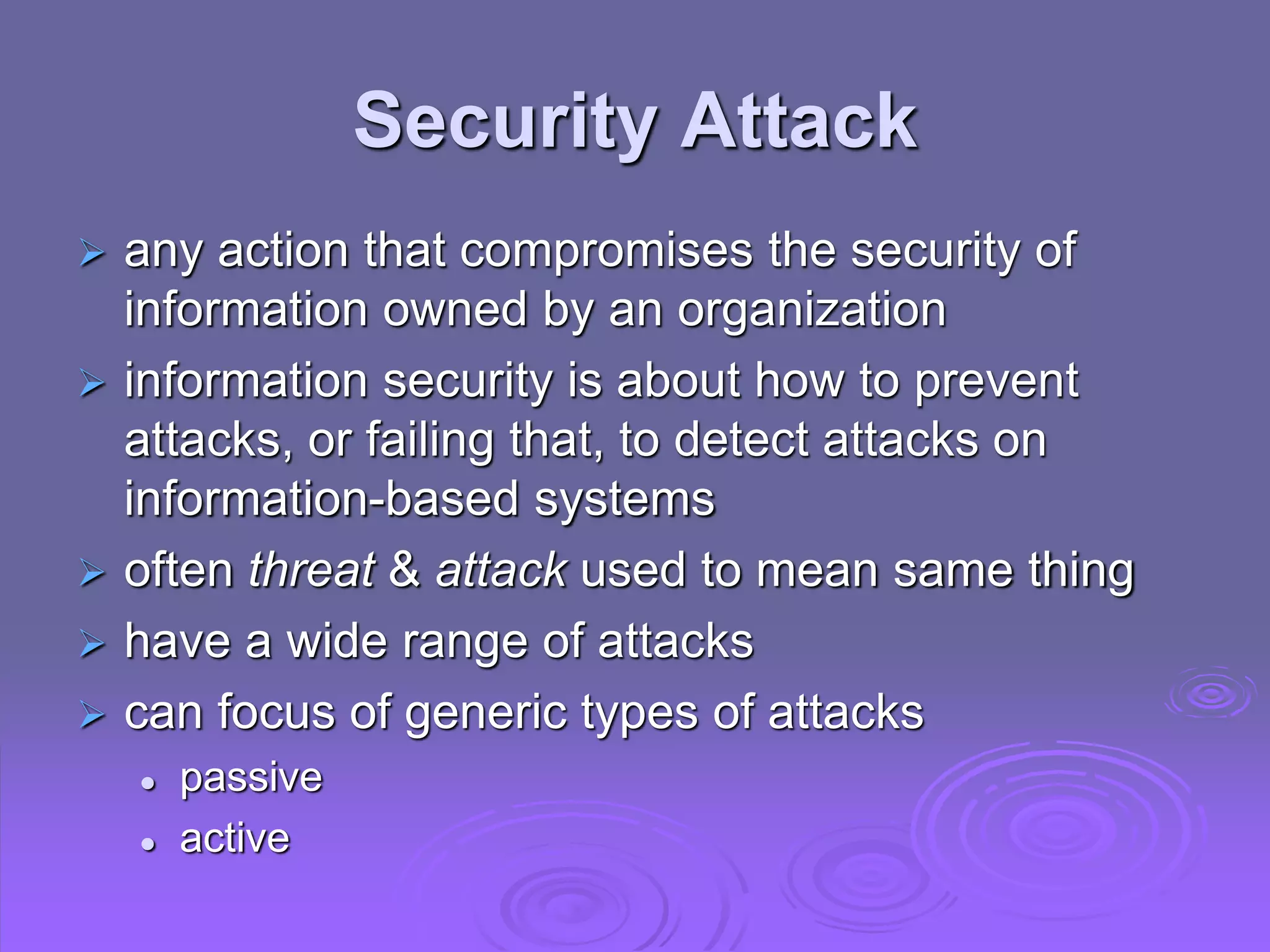 Security Attack
 any action that compromises the security of
information owned by an organization
 information security is about how to prevent
attacks, or failing that, to detect attacks on
information-based systems
 often threat & attack used to mean same thing
 have a wide range of attacks
 can focus of generic types of attacks
 passive
 active
 