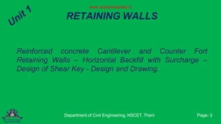 RETAINING WALLS
Reinforced concrete Cantilever and Counter Fort
Retaining Walls – Horizontal Backfill with Surcharge –
Design of Shear Key - Design and Drawing.
Department of Civil Engineering, NSCET, Theni Page- 3
www.studymaterialz.in
 