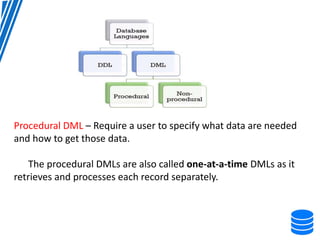 Procedural DML – Require a user to specify what data are needed
and how to get those data.
The procedural DMLs are also called one-at-a-time DMLs as it
retrieves and processes each record separately.
 