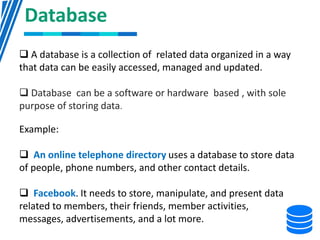 Database
 A database is a collection of related data organized in a way
that data can be easily accessed, managed and updated.
 Database can be a software or hardware based , with sole
purpose of storing data.
Example:
 An online telephone directory uses a database to store data
of people, phone numbers, and other contact details.
 Facebook. It needs to store, manipulate, and present data
related to members, their friends, member activities,
messages, advertisements, and a lot more.
 