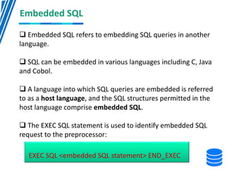 Embedded SQL
 Embedded SQL refers to embedding SQL queries in another
language.
 SQL can be embedded in various languages including C, Java
and Cobol.
 A language into which SQL queries are embedded is referred
to as a host language, and the SQL structures permitted in the
host language comprise embedded SQL.
 The EXEC SQL statement is used to identify embedded SQL
request to the preprocessor:
EXEC SQL <embedded SQL statement> END_EXEC
 