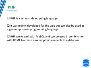 PHP
 PHP is a server-side scripting language.
 It was mainly developed for the web but can also be used as
a general-purpose programming language.
 PHP works well with MySQL and can be used in combination
with HTML to create a webapp that connects to a database.
 