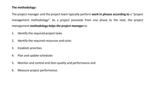 The methodology:
The project manager and the project team typically perform work in phases according to a “project
management methodology”. As a project proceeds from one phase to the next, the project
management methodology helps the project manager to
1. Identify the required project tasks
2. Identify the required resources and costs
3. Establish priorities
4. Plan and update schedules
5. Monitor and control end item quality and performance and
6. Measure project performance.
 